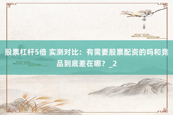 股票杠杆5倍 实测对比:有需要股票配资的吗和竞品到底差在哪?_2