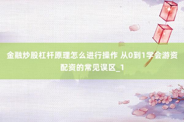 金融炒股杠杆原理怎么进行操作 从0到1学会游资配资的常见误区_1