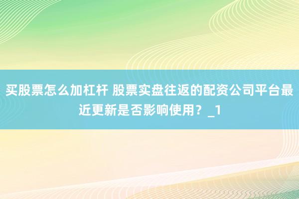 买股票怎么加杠杆 股票实盘往返的配资公司平台最近更新是否影响使用?_1